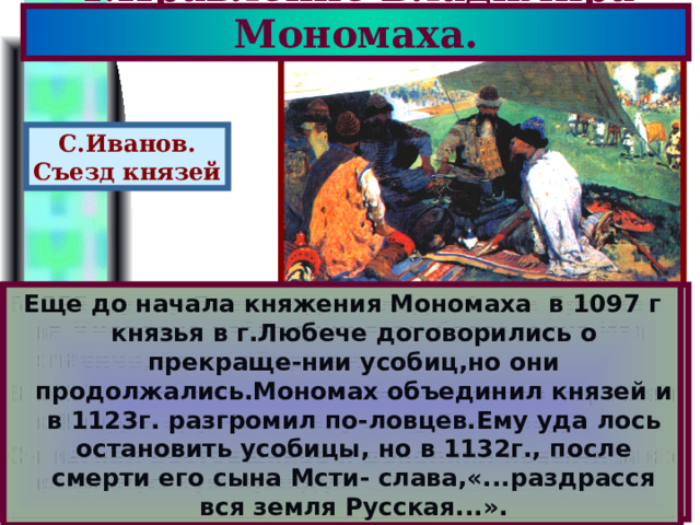4.Правление Владимира Мономаха. С.Иванов. Съезд князей Еще до начала княжения Мономаха в 1097 г князья в г.Любече договорились о прекраще-нии усобиц,но они продолжались.Мономах объединил князей и в 1123г. разгромил по-ловцев.Ему уда лось остановить усобицы, но в 1132г., после смерти его сына Мсти- слава,«...раздрасся вся земля Русская...». В1093 г.умер Всеволод-последний сын Яросла ва.Киевляне избрали князем Святополка Изя славича, но он обирал киевлян. В 1113 г.началось восста-ние и престол перешел к Владимиру Мономаху сыну Всеволода. Он изгнал ростовщиков и дополнил новыми зако нами«Русскую правду». 