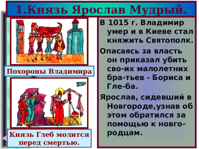 1.Князь Ярослав Мудрый. В 1015 г. Владимир умер и в Киеве стал княжить Святополк. Опасаясь за власть он приказал убить сво-их малолетних бра-тьев - Бориса и Гле-ба. Ярослав, сидевший в Новгороде,узнав об этом обратился за помощью к новго-родцам. Похороны Владимира Князь Глеб молится перед смертью. 