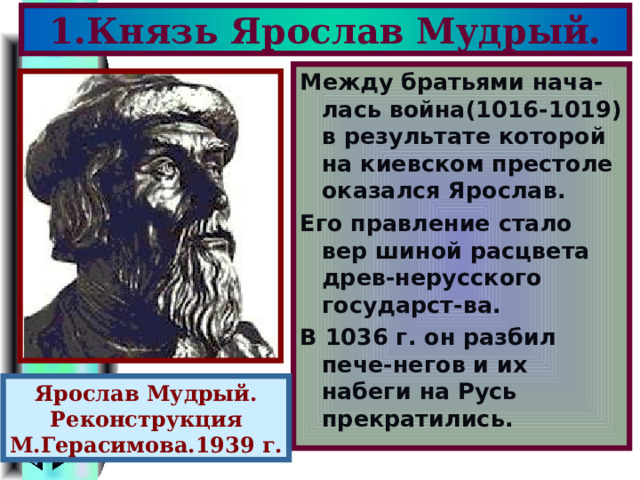 1.Князь Ярослав Мудрый. Между братьями нача-лась война(1016-1019) в результате которой на киевском престоле оказался Ярослав. Его правление стало вер шиной расцвета древ-нерусского государст-ва. В 1036 г. он разбил пече-негов и их набеги на Русь прекратились. Ярослав Мудрый. Реконструкция М.Герасимова.1939 г. 