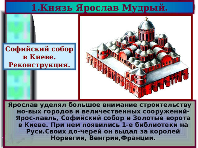 1.Князь Ярослав Мудрый. Софийский собор в Киеве. Реконструкция. Ярослав уделял большое внимание строительству но - вых городов и величественных сооружений-Ярос - лавль, Софийский собор и Золотые ворота в Киеве.  При нем появились 1-е библиотеки на Руси.Своих до - черей он выдал за королей Норвегии, Венгрии,Франции. 