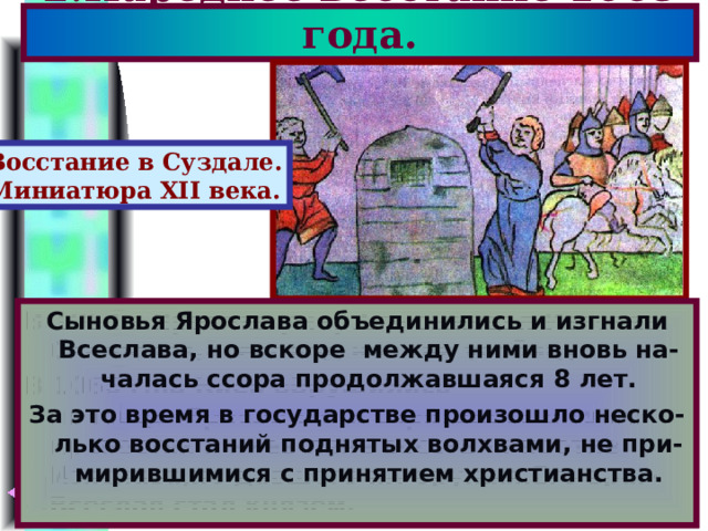 2.Народное восстание 1068 года. Восстание в Суздале. Миниатюра XII века. В 1054 г.Ярослав умер.Его сыновья-Изяслав, Святослав,Всеволод начали усобицу. В 1068 г.на Киев обрушились половцы.Яросла-вичи спрятались в своих крепостях и киев-ляне восстали против Изяслава,не давшего им оружия.Его враг-Всеслав стал князем. Сыновья Ярослава объединились и изгнали Всеслава, но вскоре между ними вновь на-чалась ссора продолжавшаяся 8 лет. За это время в государстве произошло неско-лько восстаний поднятых волхвами, не при-мирившимися с принятием христианства. 