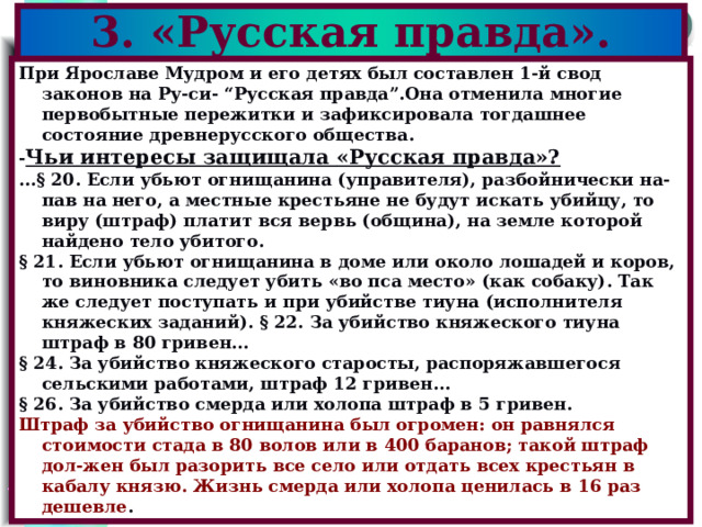 3. «Русская правда». При Ярославе Мудром и его детях был составлен 1-й свод законов на Ру-си- “Русская правда”.Она отменила многие первобытные пережитки и зафиксировала тогдашнее состояние древнерусского общества. - Чьи интересы защищала «Русская правда»?  ...§ 20. Если убьют огнищанина (управителя), разбойнически на-пав на него, а местные крестьяне не будут искать убийцу, то виру (штраф) платит вся вервь (община), на земле которой найдено тело убитого. § 21. Если убьют огнищанина в доме или около лошадей и коров, то виновника следует убить «во пса место» (как собаку). Так же следует поступать и при убийстве тиуна (исполнителя княжеских заданий). § 22. За убийство княжеского тиуна штраф в 80 гривен... § 24. За убийство княжеского старосты, распоряжавшегося сельскими работами, штраф 12 гривен... § 26. За убийство смерда или холопа штраф в 5 гривен. Штраф за убийство огнищанина был огромен: он равнялся стоимости стада в 80 волов или в 400 баранов; такой штраф дол-жен был разорить все село или отдать всех крестьян в кабалу князю. Жизнь смерда или холопа ценилась в 16 раз дешевле . 