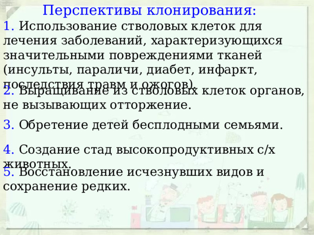 Перспективы клонирования: 1. Использование стволовых клеток для лечения заболеваний, характеризующихся значительными повреждениями тканей (инсульты, параличи, диабет, инфаркт, последствия травм и ожогов). 2. Выращивание из стволовых клеток органов, не вызывающих отторжение. 3. Обретение детей бесплодными семьями. 4. Создание стад высокопродуктивных с/х животных. 5. Восстановление исчезнувших видов и сохранение редких. 