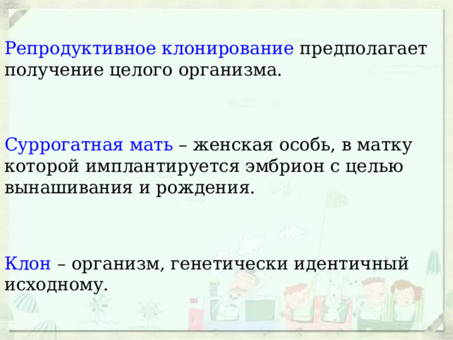 Репродуктивное клонирование предполагает получение целого организма. Суррогатная мать – женская особь, в матку которой имплантируется эмбрион с целью вынашивания и рождения. Клон – организм, генетически идентичный исходному. 