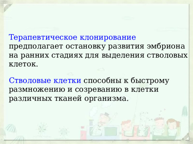 Терапевтическое клонирование предполагает остановку развития эмбриона на ранних стадиях для выделения стволовых клеток. Стволовые клетки способны к быстрому размножению и созреванию в клетки различных тканей организма. 