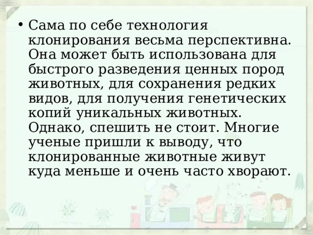 Сама по себе технология клонирования весьма перспективна. Она может быть использована для быстрого разведения ценных пород животных, для сохранения редких видов, для получения генетических копий уникальных животных. Однако, спешить не стоит. Многие ученые пришли к выводу, что клонированные животные живут куда меньше и очень часто хворают. 