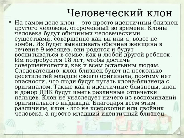  Человеческий клон На самом деле клон -- это просто идентичный близнец другого человека, отсроченный во времени. Клоны человека будут обычными человеческими существами, совершенно как вы или я, вовсе не зомби. Их будет вынашивать обычная женщина в течение 9 месяцев, они родятся и будут воспитываться в семье, как и любой другой ребенок. Им потребуется 18 лет, чтобы достичь совершеннолетия, как и всем остальным людям. Следовательно, клон-близнец будет на несколько десятилетий младше своего оригинала, поэтому нет опасности, что люди будут путать клона-близнеца с оригиналом. Также как и идентичные близнецы, клон и донор ДНК будут иметь различные отпечатки пальцев. Клон не унаследует ничего из воспоминаний оригинального индивида. Благодаря всем этим различиям, клон - это не ксерокопия или двойник человека, а просто младший идентичный близнец. 