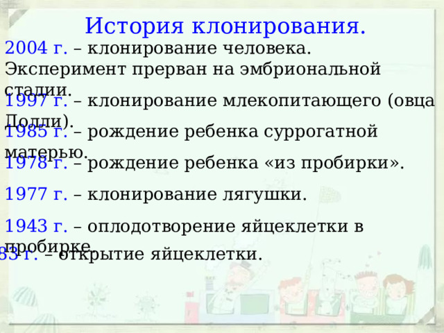История клонирования. 2004 г. – клонирование человека. Эксперимент прерван на эмбриональной стадии. 1997 г. – клонирование млекопитающего (овца Долли). 1985 г. – рождение ребенка суррогатной матерью. 1978 г. – рождение ребенка «из пробирки». 1977 г. – клонирование лягушки. 1943 г. – оплодотворение яйцеклетки в пробирке. 1883 г. – открытие яйцеклетки. 
