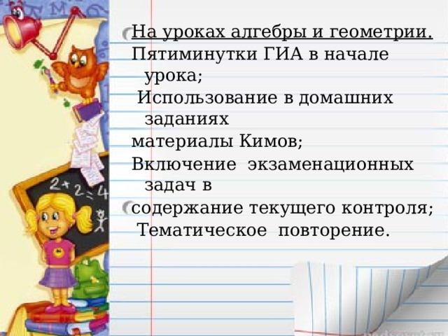На уроках алгебры и геометрии. Пятиминутки ГИА в начале урока;  Использование в домашних заданиях материалы Кимов; Включение экзаменационных задач в содержание текущего контроля;  Тематическое повторение.  