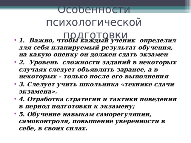 Особенности психологической подготовки   1. Важно, чтобы каждый ученик определил для себя планируемый результат обучения, на какую оценку он должен сдать экзамен 2. Уровень сложности заданий в некоторых случаях следует объявлять заранее, а в некоторых – только после его выполнения 3. Следует учить школьника «технике сдачи экзамена». 4. Отработка стратегии и тактики поведения в период подготовки к экзамену; 5. Обучение навыкам саморегуляции, самоконтроля, повышение уверенности в себе, в своих силах.   