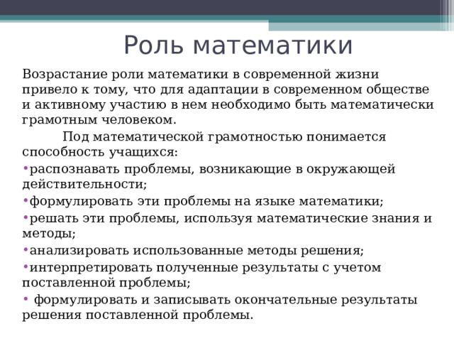 Роль математики Возрастание роли математики в современной жизни привело к тому, что для адаптации в современном обществе и активному участию в нем необходимо быть математически грамотным человеком.  Под математической грамотностью понимается способность учащихся: распознавать проблемы, возникающие в окружающей действительности; формулировать эти проблемы на языке математики; решать эти проблемы, используя математические знания и методы; анализировать использованные методы решения; интерпретировать полученные результаты с учетом поставленной проблемы;  формулировать и записывать окончательные результаты решения поставленной проблемы. 