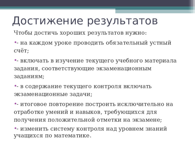 Достижение результатов Чтобы достичь хороших результатов нужно: - на каждом уроке проводить обязательный устный счёт; - включать в изучение текущего учебного материала задания, соответствующие экзаменационным заданиям; - в содержание текущего контроля включать экзаменационные задачи; - итоговое повторение построить исключительно на отработке умений и навыков, требующихся для получения положительной отметки на экзамене; - изменить систему контроля над уровнем знаний учащихся по математике. 