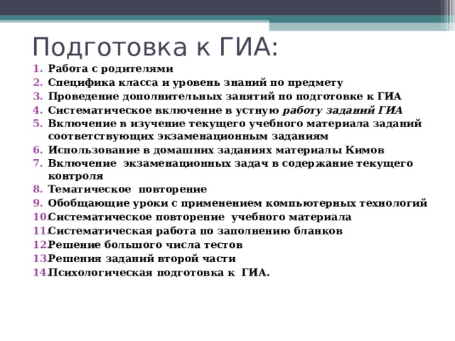 Подготовка к ГИА: Работа с родителями Специфика класса и уровень знаний по предмету Проведение дополнительных занятий по подготовке к ГИА Систематическое включение в устную работу заданий ГИА  Включение в изучение текущего учебного материала заданий соответствующих экзаменационным заданиям Использование в домашних заданиях материалы Кимов  Включение экзаменационных задач в содержание текущего контроля Тематическое повторение Обобщающие уроки с применением компьютерных технологий Систематическое повторение учебного материала Систематическая работа по заполнению бланков  Решение большого числа тестов Решения заданий второй части Психологическая подготовка к ГИА.    