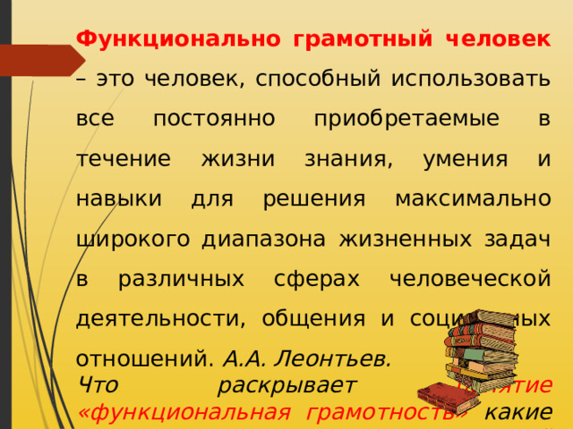 Функционально грамотный человек – это человек, способный использовать все постоянно приобретаемые в течение жизни знания, умения и навыки для решения максимально широкого диапазона жизненных задач в различных сферах человеческой деятельности, общения и социальных отношений. А.А. Леонтьев. Что раскрывает понятие «функциональная грамотность» какие признаки функционально грамотной личности? 