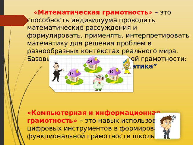  «Математическая грамотность» – это способность индивидуума проводить математические рассуждения и формулировать, применять, интерпретировать математику для решения проблем в разнообразных контекстах реального мира. Базовый навык функциональной грамотности:  “ Математика”       «Компьютерная и информационная грамотность» –   это навык использования цифровых инструментов в формировании функциональной грамотности школьников.  