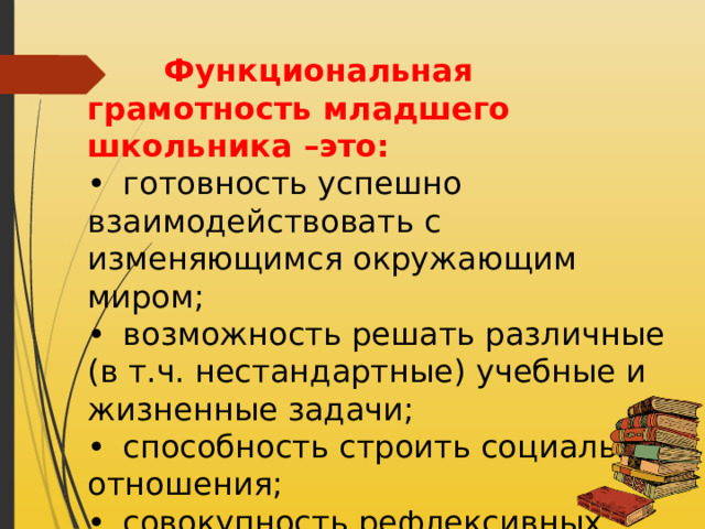  Функциональная грамотность младшего школьника –это: •  готовность успешно взаимодействовать с изменяющимся окружающим миром; •  возможность решать различные (в т.ч. нестандартные) учебные и жизненные задачи; •  способность строить социальные отношения; •  совокупность рефлексивных умений, обеспечивающих оценку своей грамотности, стремление к дальнейшему образованию. 
