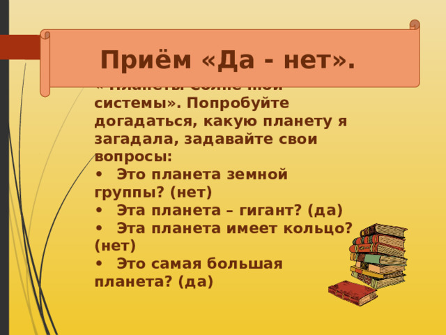 Приём «Да - нет». « Планеты Солнечной системы». Попробуйте догадаться, какую планету я загадала, задавайте свои вопросы: •  Это планета земной группы? (нет) •  Эта планета – гигант? (да) •  Эта планета имеет кольцо? (нет) •  Это самая большая планета? (да)  