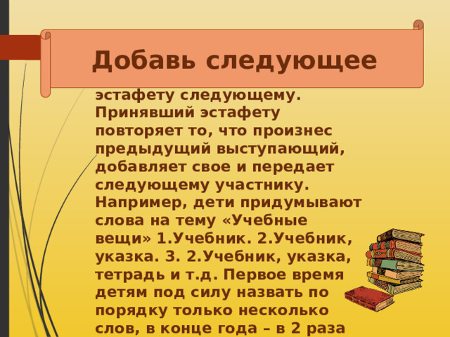 Добавь следующее Ученик называет термин, понятие, ключевое слово из определения, передает эстафету следующему. Принявший эстафету повторяет то, что произнес предыдущий выступающий, добавляет свое и передает следующему участнику. Например, дети придумывают слова на тему «Учебные вещи» 1.Учебник. 2.Учебник, указка. 3. 2.Учебник, указка, тетрадь и т.д. Первое время детям под силу назвать по порядку только несколько слов, в конце года – в 2 раза больше слов. 