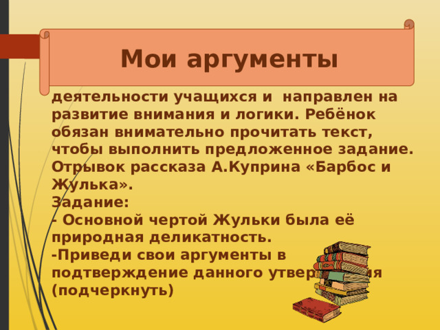 Мои аргументы  Приём этот для активизации самостоятельной познавательной деятельности учащихся и направлен на развитие внимания и логики. Ребёнок обязан внимательно прочитать текст, чтобы выполнить предложенное задание. Отрывок рассказа А.Куприна «Барбос и Жулька». Задание: - Основной чертой Жульки была её природная деликатность. -Приведи свои аргументы в подтверждение данного утверждения (подчеркнуть)    