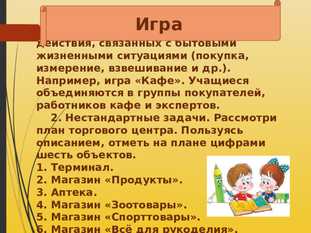 Игра  1.Решение текстовых задач в 1-2 действия, связанных с бытовыми жизненными ситуациями (покупка, измерение, взвешивание и др.). Например, игра «Кафе». Учащиеся объединяются в группы покупателей, работников кафе и экспертов.  2. Нестандартные задачи. Рассмотри план торгового центра. Пользуясь описанием, отметь на плане цифрами шесть объектов. 1. Терминал. 2. Магазин «Продукты». 3. Аптека. 4. Магазин «Зоотовары». 5. Магазин «Спорттовары». 6. Магазин «Всё для рукоделия».   