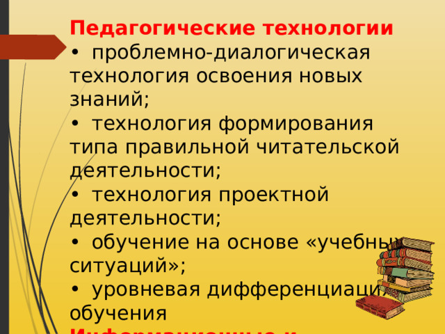 Педагогические технологии •  проблемно-диалогическая технология освоения новых знаний; •  технология формирования типа правильной читательской деятельности; •  технология проектной деятельности; •  обучение на основе «учебных ситуаций»; •  уровневая дифференциация обучения Информационные и коммуникационные технологии: •  технология оценивания учебных достижений учащихся и др. 