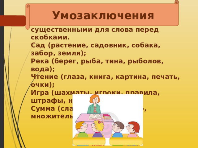 Умозаключения   Выберите из скобок два слова, которые являются наиболее существенными для слова перед скобками.  Сад (растение, садовник, собака, забор, земля);  Река (берег, рыба, тина, рыболов, вода);  Чтение (глаза, книга, картина, печать, очки);  Игра (шахматы, игроки, правила, штрафы, наказания);  Сумма (слагаемое, равенство, множитель, результат);   
