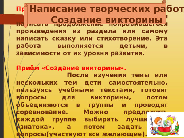 Написание творческих работ Создание викторины Приём «Написание творческих работ»  Например, детям предлагается написать продолжение понравившегося произведения из раздела или самому написать сказку или стихотворение. Эта работа выполняется детьми, в зависимости от их уровня развития. Приём «Создание викторины».  После изучения темы или нескольких тем дети самостоятельно, пользуясь учебными текстами, готовят вопросы для викторины, потом объединяются в группы и проводят соревнование. Можно предложить каждой группе выбирать лучшего – «знатока», а потом задать ему вопросы(участвуют все желающие). Учащимся предлагаются пословицы разбитые на две 