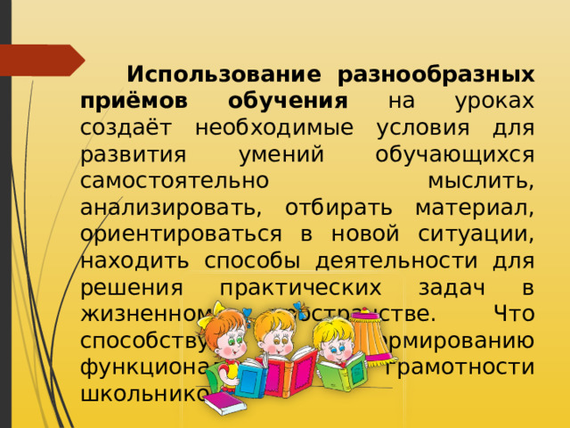  Использование разнообразных приёмов обучения на уроках создаёт необходимые условия для развития умений обучающихся самостоятельно мыслить, анализировать, отбирать материал, ориентироваться в новой ситуации, находить способы деятельности для решения практических задач в жизненном пространстве. Что способствует формированию функциональной грамотности школьников. 