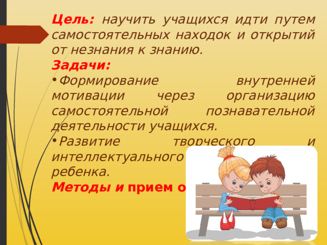 Цель:  научить учащихся идти путем самостоятельных находок и открытий от незнания к знанию. Задачи: Формирование внутренней мотивации через организацию самостоятельной познавательной деятельности учащихся. Развитие творческого и интеллектуального потенциала ребенка. Методы и прием обучения. 