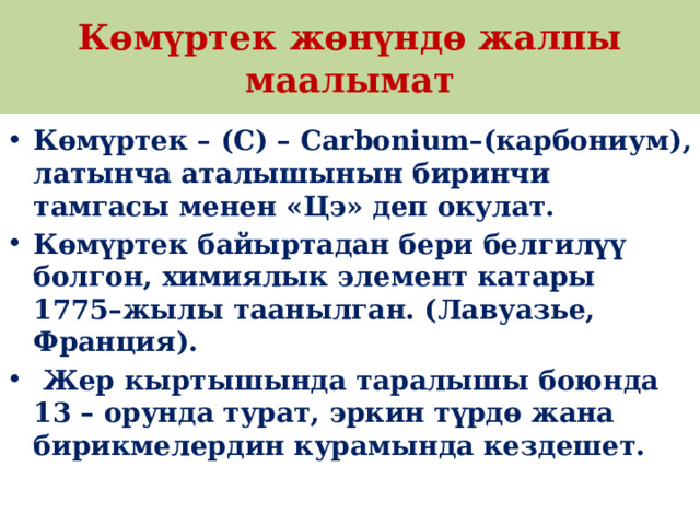 Көмүртек жөнүндө жалпы маалымат Көмүртек – (С) – Carbonium–(карбониум), латынча аталышынын биринчи тамгасы менен «Цэ» деп окулат. Көмүртек байыртадан бери белгилүү болгон, химиялык элемент катары 1775–жылы таанылган. (Лавуазье, Франция).  Жер кыртышында таралышы боюнда 13 – орунда турат, эркин түрдө жана бирикмелердин курамында кездешет.  