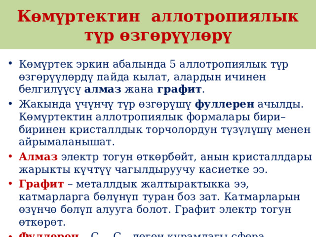 Көмүртектин аллотропиялык түр өзгөрүүлөрү Көмүртек эркин абалында 5 аллотропиялык түр өзгөрүүлөрдү пайда кылат, алардын ичинен белгилүүсү  алмаз  жана  графит . Жакында үчүнчү түр өзгөрүшү  фуллерен  ачылды. Көмүртектин аллотропиялык формалары бири–биринен кристаллдык торчолордун түзүлүшү менен айрымаланышат.  Алмаз   электр тогун өткөрбөйт, анын кристаллдары жарыкты күчтүү чагылдыруучу касиетке ээ.  Графит  – металлдык жалтырактыкка ээ, катмарларга бөлүнүп туран боз зат. Катмарларын өзүнчө бөлүп алууга болот. Графит электр тогун өткөрөт.  Фуллерен  – С 60 , С 70  деген курамдагы сфера формасындагы зат, жасалма жол менен алынган, кийинчерээк күлдүн курамынан табылган. 