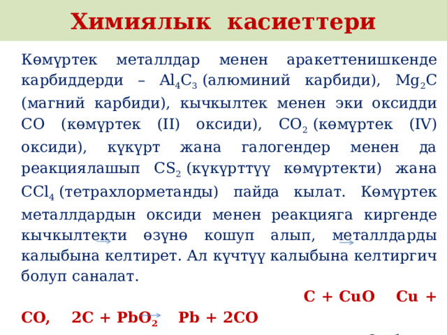 Химиялык касиеттери Көмүртек металлдар менен аракеттенишкенде карбиддерди – Al 4 C 3  (алюминий карбиди), Mg 2 C (магний карбиди), кычкылтек менен эки оксидди CO (көмүртек (II) оксиди), CO 2  (көмүртек (IV) оксиди), күкүрт жана галогендер менен да реакциялашып CS 2  (күкүрттүү көмүртекти) жана CCl 4  (тетрахлорметанды) пайда кылат. Көмүртек металлдардын оксиди менен реакцияга киргенде кычкылтекти өзүнө кошуп алып, металлдарды калыбына келтирет. Ал күчтүү калыбына келтиргич болуп саналат. C + CuO   Cu + CO, 2C + PbO 2     Pb + 2CO От болуп кызарган көмүр аркылуу суу буусун өткөргөндө суу газы – ис газы жана суутектин аралашмасы алынат:  C + H 2 O (буу)    CO + H 2  (суу газы). 