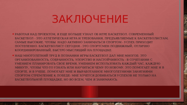 Заключение Работая над проектом, я еще больше узнал об игре баскетбол. Современный баскетбол - это атлетическая игра и требования, предъявляемые к баскетболистам, самые высокие. Чтобы надо активно заниматься спортом - успех приходит постепенно. Баскетболист сегодня - это спортсмен подвижный, отлично координированный, быстро мыслящий на площадке. Наш многолетний труд в познании игры баскетбол дал мне многое: это организованность, собранность, упорство и настойчивость - в сочетании с умением планировать свое время, умением использовать каждый час, каждую минуту, чтобы что-то узнать или научиться чему-то новому. Это помогает мне и в спорте, и в учебе. Помогает мне и выработанное многолетними занятиями спортом стремление к победе: мне хочется добиваться успехов не только на баскетбольной площадке, но во всем, чем я занимаюсь. 