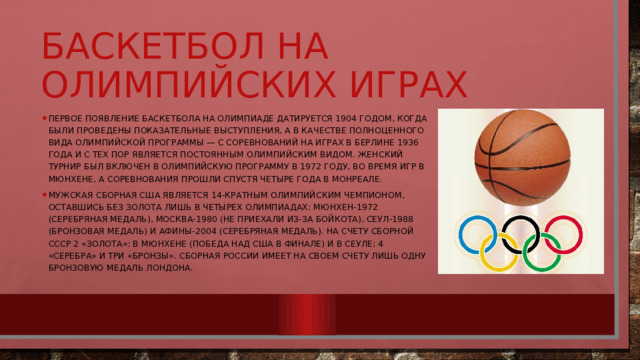 Баскетбол на олимпийских играх Первое появление баскетбола на олимпиаде датируется 1904 годом, когда были проведены показательные выступления, а в качестве полноценного вида олимпийской программы — с соревнований на играх в Берлине 1936 года и с тех пор является постоянным олимпийским видом. Женский турнир был включен в олимпийскую программу в 1972 году, во время игр в Мюнхене, а соревнования прошли спустя четыре года в Монреале. Мужская сборная США является 14-кратным олимпийским чемпионом, оставшись без золота лишь в четырех олимпиадах: Мюнхен-1972 (серебряная медаль), Москва-1980 (не приехали из-за бойкота), Сеул-1988 (бронзовая медаль) и Афины-2004 (серебряная медаль). На счету сборной СССР 2 «Золота»: в Мюнхене (победа над США в финале) и в Сеуле; 4 «серебра» и три «бронзы». Сборная России имеет на своем счету лишь одну бронзовую медаль Лондона. 