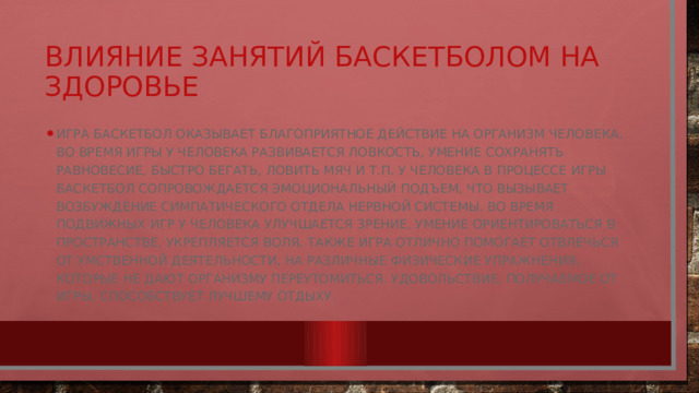 Влияние занятий баскетболом на здоровье Игра баскетбол оказывает благоприятное действие на организм человека. Во время игры у человека развивается ловкость, умение сохранять равновесие, быстро бегать, ловить мяч и т.п. У человека в процессе игры баскетбол сопровождается эмоциональный подъем, что вызывает возбуждение симпатического отдела нервной системы. Во время подвижных игр у человека улучшается зрение, умение ориентироваться в пространстве, укрепляется воля. Также игра отлично помогает отвлечься от умственной деятельности, на различные физические упражнения, которые не дают организму переутомиться. Удовольствие, получаемое от игры, способствует лучшему отдыху. 