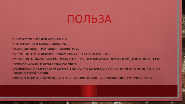 Польза Гармоничную физическую форму. Глазомер, логическое мышление. Выносливость - матч длится около часа. Кроме того, игра обладает рядом других особенностей. Это: Отличная профилактика различных простудных и вирусных заболеваний, дети реже болеют. Эмоциональная и физическая разрядка. Формирование твердого характера. Ребенок старается добиваться целей и во время игры, и в повседневной жизни. Приобретение ребенком навыков построения отношений в коллективе, сотрудничества. 