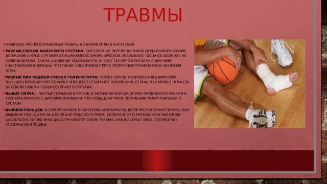 Травмы Наиболее распространенные травмы во время игры в баскетбол Разрыв связок коленного сустава- Постоянные перемены темпа игры и направления движения в купе с резкими прыжками во время бросков оказывают сильное влияние на колени игрока. Также давление усиливается за счет тесного контакта с другими участниками команды, что также увеличивает риск получения травм колена во время игры. Разрыв или надрыв связок голеностоп а - Резкие смены направления движения нередко провоцируют совершенно неестественное положение стопы, что может повлечь за собой травмы голеностопного сустава. Вывих плеча -  Частые попытки бросков и активная борьба за мяч проводятся руками в тесном контакте с другими игроками, что повышает риск получения травм плечевого сустава. Вывихи пальцев-  В самом начале баскетбольной карьеры встречается такая травма, как выбитые пальцы из-за довольно тяжелого мяча. Особенно это актуально в женском баскетболе Также иногда встречаются такие травмы, как выбитые зубы, сотрясение, ссадины или ушибы 