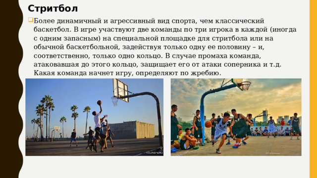Стритбол Более динамичный и агрессивный вид спорта, чем классический баскетбол. В игре участвуют две команды по три игрока в каждой (иногда с одним запасным) на специальной площадке для стритбола или на обычной баскетбольной, задействуя только одну ее половину – и, соответственно, только одно кольцо. В случае промаха команда, атаковавшая до этого кольцо, защищает его от атаки соперника и т.д. Какая команда начнет игру, определяют по жребию. 