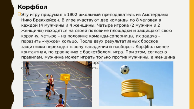 Корфбол   Эту игру придумал в 1902 школьный преподаватель из Амстердама Нико Брекхюйсен. В игре участвуют две команды по 8 человек в каждой (4 мужчины и 4 женщины. Четыре игрока (2 мужчин и 2 женщины) находятся на своей половине площадки и защищают свою корзину, четыре – на половине команды-соперницы, их задача – поразить «чужое» кольцо. После двух результативных бросков защитники переходят в зону нападения и наоборот. Корфбол менее контактная, по сравнению с баскетболом, игра. При этом, согласно правилам, мужчина может играть только против мужчины, а женщина – против женщины. Дриблинг в корфболе не допускается, а игрок, овладевший мячом, может сделать с ним не более двух шагов. 