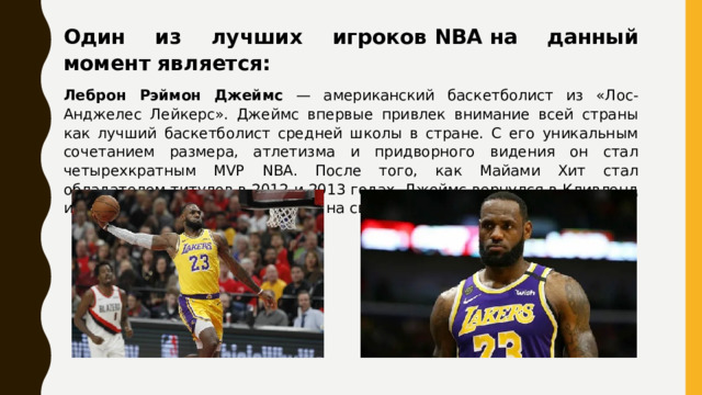 Один из лучших игроков NBA на данный момент является: Леброн Рэймон Джеймс — американский баскетболист из «Лос-Анджелес Лейкерс». Джеймс впервые привлек внимание всей страны как лучший баскетболист средней школы в стране. С его уникальным сочетанием размера, атлетизма и придворного видения он стал четырехкратным MVP NBA. После того, как Майами Хит стал обладателем титулов в 2012 и 2013 годах, Джеймс вернулся в Кливленд и помог франшизе претендовать на свой первый чемпионат в 2016 году. 