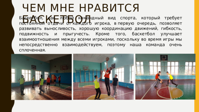 Чем мне нравится баскетбол Баскетбол, как любой командный вид спорта, который требует постоянной отдачи от каждого игрока, в первую очередь, позволяет развивать выносливость, хорошую координацию движений, гибкость, подвижность и прыгучесть. Кроме того, баскетбол улучшает взаимоотношения между всеми игроками, поскольку во время игры мы непосредственно взаимодействуем, поэтому наша команда очень сплоченная. 