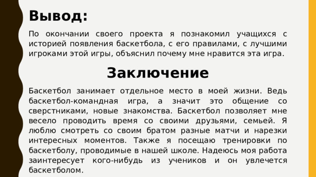 Вывод: По окончании своего проекта я познакомил учащихся с историей появления баскетбола, с его правилами, с лучшими игроками этой игры, объяснил почему мне нравится эта игра. Заключение Баскетбол занимает отдельное место в моей жизни. Ведь баскетбол-командная игра, а значит это общение со сверстниками, новые знакомства. Баскетбол позволяет мне весело проводить время со своими друзьями, семьей. Я люблю смотреть со своим братом разные матчи и нарезки интересных моментов. Также я посещаю тренировки по баскетболу, проводимые в нашей школе. Надеюсь моя работа заинтересует кого-нибудь из учеников и он увлечется баскетболом. 