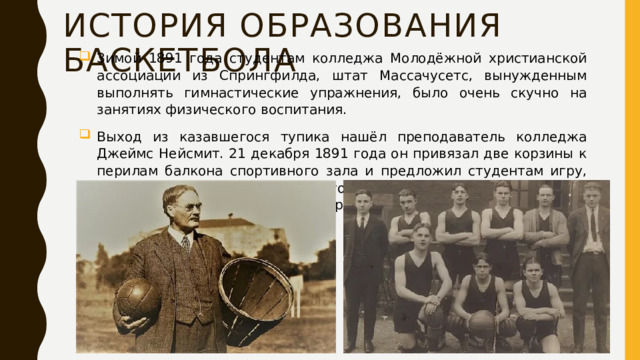 История образования баскетбола Зимой 1891 года студентам колледжа Молодёжной христианской ассоциации из Спрингфилда, штат Массачусетс, вынужденным выполнять гимнастические упражнения, было очень скучно на занятиях физического воспитания. Выход из казавшегося тупика нашёл преподаватель колледжа Джеймс Нейсмит. 21 декабря 1891 года он привязал две корзины к перилам балкона спортивного зала и предложил студентам игру, смысл которой сводился к тому, чтобы забросить большее количество мячей в корзину соперников. 