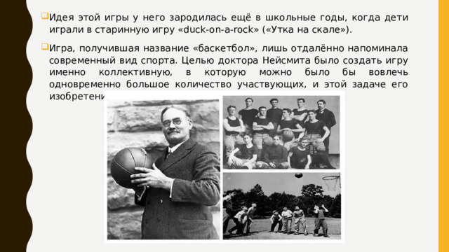 Идея этой игры у него зародилась ещё в школьные годы, когда дети играли в старинную игру «duck-on-a-rock» («Утка на скале»). Игра, получившая название «баскетбол», лишь отдалённо напоминала современный вид спорта. Целью доктора Нейсмита было создать игру именно коллективную, в которую можно было бы вовлечь одновременно большое количество участвующих, и этой задаче его изобретение отвечало в полной мере. 
