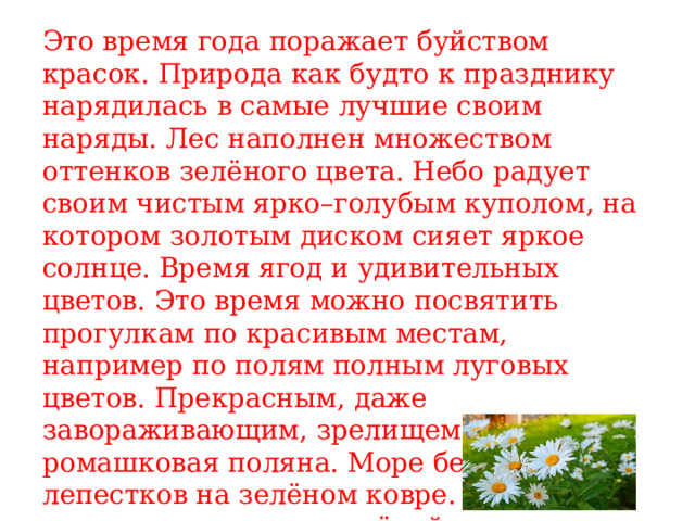 Это время года поражает буйством красок. Природа как будто к празднику нарядилась в самые лучшие своим наряды. Лес наполнен множеством оттенков зелёного цвета. Небо радует своим чистым ярко–голубым куполом, на котором золотым диском сияет яркое солнце. Время ягод и удивительных цветов. Это время можно посвятить прогулкам по красивым местам, например по полям полным луговых цветов. Прекрасным, даже завораживающим, зрелищем будет ромашковая поляна. Море белых лепестков на зелёном ковре. А можно просто присесть на зелёной полянке и сплести себе золотистый одуванчиковый венок. 