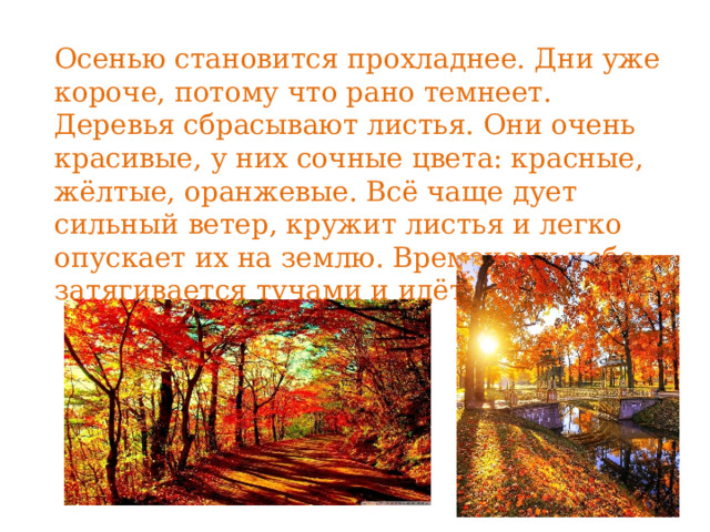Осенью становится прохладнее. Дни уже короче, потому что рано темнеет. Деревья сбрасывают листья. Они очень красивые, у них сочные цвета: красные, жёлтые, оранжевые. Всё чаще дует сильный ветер, кружит листья и легко опускает их на землю. Временами небо затягивается тучами и идёт дождь. 