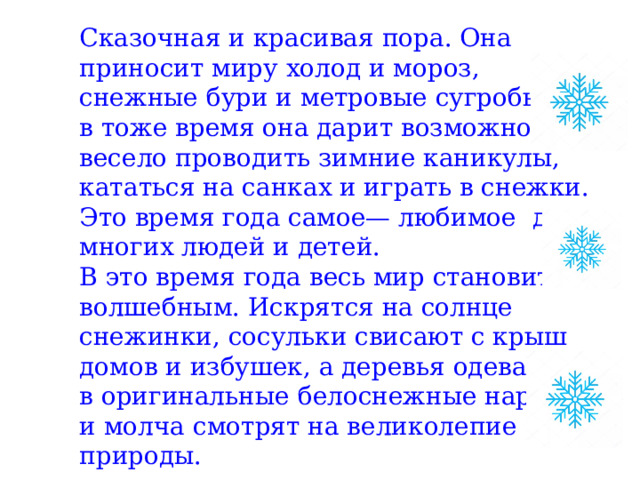 Сказочная и красивая пора. Она приносит миру холод и мороз, снежные бури и метровые сугробы. Но в тоже время она дарит возможность весело проводить зимние каникулы, кататься на санках и играть в снежки. Это время года самое— любимое  для многих людей и детей. В это время года весь мир становится волшебным. Искрятся на солнце снежинки, сосульки свисают с крыш домов и избушек, а деревья одеваются в оригинальные белоснежные наряды и молча смотрят на великолепие природы.  