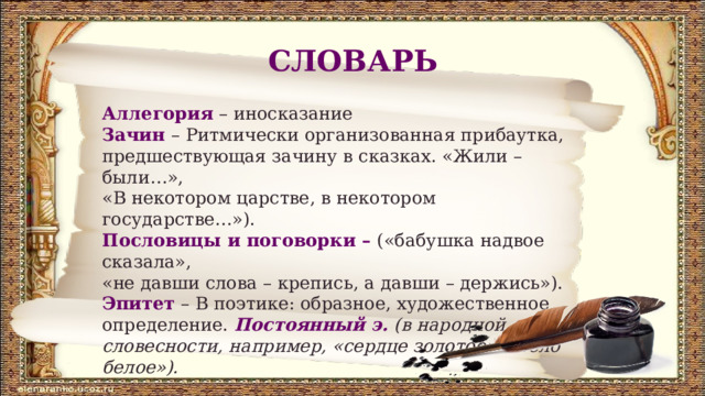 СЛОВАРЬ Аллегория – иносказание Зачин  – Ритмически организованная прибаутка, предшествующая зачину в сказках. «Жили – были…», «В некотором царстве, в некотором государстве…»). Пословицы и поговорки – («бабушка надвое сказала», «не давши слова – крепись, а давши – держись»). Эпитет – В поэтике: образное, художественное определение. Постоянный э.  (в народной словесности, например, «сердце золотое», «тело белое»). 