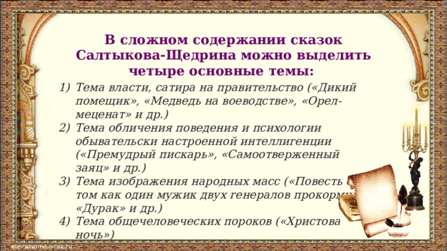 В сложном содержании сказок Салтыкова-Щедрина можно выделить четыре основные темы: Тема власти, сатира на правительство («Дикий помещик», «Медведь на воеводстве», «Орел-меценат» и др.) Тема обличения поведения и психологии обывательски настроенной интеллигенции («Премудрый пискарь», «Самоотверженный заяц» и др.) Тема изображения народных масс («Повесть о том как один мужик двух генералов прокормил», «Дурак» и др.) Тема общечеловеческих пороков («Христова ночь») 