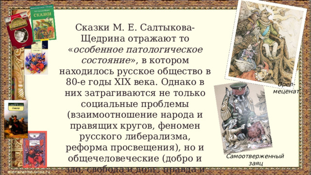 Сказки М. Е. Салтыкова-Щедрина отражают то « особенное патологическое состояние », в котором находилось русское общество в 80-е годы XIX века. Однако в них затрагиваются не только социальные проблемы (взаимоотношение народа и правящих кругов, феномен русского либерализма, реформа просвещения), но и общечеловеческие (добро и зло, свобода и долг, правда и ложь, трусость и героизм). Орел- меценат Самоотверженный  заяц 